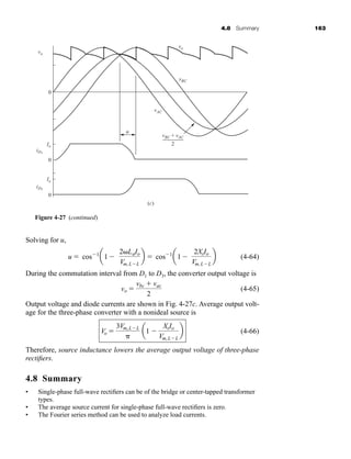 4.8 Summary 163
Solving for u,
(4-64)
During the commutation interval from D1 to D3, the converter output voltage is
(4-65)
Output voltage and diode currents are shown in Fig. 4-27c. Average output volt-
age for the three-phase converter with a nonideal source is
(4-66)
Therefore, source inductance lowers the average output voltage of three-phase
rectifiers.
4.8 Summary
• Single-phase full-wave rectifiers can be of the bridge or center-tapped transformer
types.
• The average source current for single-phase full-wave rectifiers is zero.
• The Fourier series method can be used to analyze load currents.
Vo 
3Vm,LL

a1 
XsIo
Vm,LL
b
vo 
vbc  vac
2
u  cos1
a1
2LaIo
Vm,LL
b  cos1
a1
2XsIo
Vm,LL
b
vo
iD1
iD3
Io
vAC
vBC
vo
vBC + vAC
2
u
Io
0
0
(c)
0
Figure 4-27 (continued)
har80679_ch04_111-170.qxd 12/15/09 3:48 PM Page 163
 