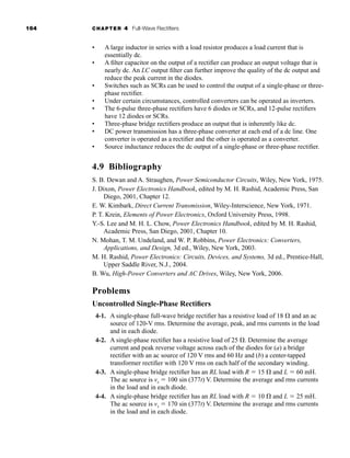 164 CHAPTER 4 Full-Wave Rectifiers
• A large inductor in series with a load resistor produces a load current that is
essentially dc.
• A filter capacitor on the output of a rectifier can produce an output voltage that is
nearly dc. An LC output filter can further improve the quality of the dc output and
reduce the peak current in the diodes.
• Switches such as SCRs can be used to control the output of a single-phase or three-
phase rectifier.
• Under certain circumstances, controlled converters can be operated as inverters.
• The 6-pulse three-phase rectifiers have 6 diodes or SCRs, and 12-pulse rectifiers
have 12 diodes or SCRs.
• Three-phase bridge rectifiers produce an output that is inherently like dc.
• DC power transmission has a three-phase converter at each end of a dc line. One
converter is operated as a rectifier and the other is operated as a converter.
• Source inductance reduces the dc output of a single-phase or three-phase rectifier.
4.9 Bibliography
S. B. Dewan and A. Straughen, Power Semiconductor Circuits, Wiley, New York, 1975.
J. Dixon, Power Electronics Handbook, edited by M. H. Rashid, Academic Press, San
Diego, 2001, Chapter 12.
E. W. Kimbark, Direct Current Transmission, Wiley-Interscience, New York, 1971.
P. T. Krein, Elements of Power Electronics, Oxford University Press, 1998.
Y.-S. Lee and M. H. L. Chow, Power Electronics Handbook, edited by M. H. Rashid,
Academic Press, San Diego, 2001, Chapter 10.
N. Mohan, T. M. Undeland, and W. P. Robbins, Power Electronics: Converters,
Applications, and Design, 3d ed., Wiley, New York, 2003.
M. H. Rashid, Power Electronics: Circuits, Devices, and Systems, 3d ed., Prentice-Hall,
Upper Saddle River, N.J., 2004.
B. Wu, High-Power Converters and AC Drives, Wiley, New York, 2006.
Problems
Uncontrolled Single-Phase Rectifiers
4-1. A single-phase full-wave bridge rectifier has a resistive load of 18  and an ac
source of 120-V rms. Determine the average, peak, and rms currents in the load
and in each diode.
4-2. A single-phase rectifier has a resistive load of 25 . Determine the average
current and peak reverse voltage across each of the diodes for (a) a bridge
rectifier with an ac source of 120 V rms and 60 Hz and (b) a center-tapped
transformer rectifier with 120 V rms on each half of the secondary winding.
4-3. A single-phase bridge rectifier has an RL load with R  15  and L  60 mH.
The ac source is vs  100 sin (377t) V. Determine the average and rms currents
in the load and in each diode.
4-4. A single-phase bridge rectifier has an RL load with R  10  and L  25 mH.
The ac source is vs  170 sin (377t) V. Determine the average and rms currents
in the load and in each diode.
har80679_ch04_111-170.qxd 12/15/09 3:48 PM Page 164
 