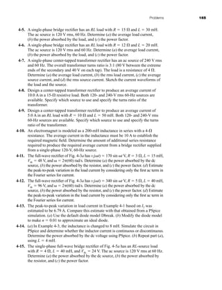 Problems 165
4-5. A single-phase bridge rectifier has an RL load with R  15  and L  30 mH.
The ac source is 120 V rms, 60 Hz. Determine (a) the average load current,
(b) the power absorbed by the load, and (c) the power factor.
4-6. A single-phase bridge rectifier has an RL load with R  12  and L  20 mH.
The ac source is 120 V rms and 60 Hz. Determine (a) the average load current,
(b) the power absorbed by the load, and (c) the power factor.
4-7. A single-phase center-tapped transformer rectifier has an ac source of 240 V rms
and 60 Hz. The overall transformer turns ratio is 3:1 (80 V between the extreme
ends of the secondary and 40 V on each tap). The load is a resistance of 4 .
Determine (a) the average load current, (b) the rms load current, (c) the average
source current, and (d) the rms source current. Sketch the current waveforms of
the load and the source.
4-8. Design a center-tapped transformer rectifier to produce an average current of
10.0 A in a 15- resistive load. Both 120- and 240-V rms 60-Hz sources are
available. Specify which source to use and specify the turns ratio of the
transformer.
4-9. Design a center-tapped transformer rectifier to produce an average current of
5.0 A in an RL load with R  10  and L  50 mH. Both 120- and 240-V rms
60-Hz sources are available. Specify which source to use and specify the turns
ratio of the transformer.
4-10. An electromagnet is modeled as a 200-mH inductance in series with a 4-
resistance. The average current in the inductance must be 10 A to establish the
required magnetic field. Determine the amount of additional series resistance
required to produce the required average current from a bridge rectifier supplied
from a single-phase 120-V, 60-Hz source.
4-11. The full-wave rectifier of Fig. 4-3a has vs(t)  170 sin t V, R  3 , L  15 mH,
Vdc  48 V, and   2(60) rad/s. Determine (a) the power absorbed by the dc
source, (b) the power absorbed by the resistor, and (c) the power factor. (d) Estimate
the peak-to-peak variation in the load current by considering only the first ac term in
the Fourier series for current.
4-12. The full-wave rectifier of Fig. 4-3a has vs(t)  340 sin t V, R  5 , L  40 mH,
Vdc  96 V, and   2(60) rad/s. Determine (a) the power absorbed by the dc
source, (b) the power absorbed by the resistor, and (c) the power factor. (d) Estimate
the peak-to-peak variation in the load current by considering only the first ac term in
the Fourier series for current.
4-13. The peak-to-peak variation in load current in Example 4-1 based on I2 was
estimated to be 6.79 A. Compare this estimate with that obtained from a PSpice
simulation. (a) Use the default diode model Dbreak. (b) Modify the diode model
to make n  0.01 to approximate an ideal diode.
4-14. (a) In Example 4-3, the inductance is changed to 8 mH. Simulate the circuit in
PSpice and determine whether the inductor current is continuous or discontinuous.
Determine the power absorbed by the dc voltage using PSpice. (b) Repeat part (a),
using L  4 mH.
4-15. The single-phase full-wave bridge rectifier of Fig. 4-5a has an RL-source load
with R  4 , L  40 mH, and Vdc  24 V. The ac source is 120 V rms at 60 Hz.
Determine (a) the power absorbed by the dc source, (b) the power absorbed by
the resistor, and (c) the power factor.
har80679_ch04_111-170.qxd 12/15/09 3:48 PM Page 165
 