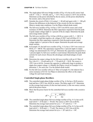 166 CHAPTER 4 Full-Wave Rectifiers
4-16. The single-phase full-wave bridge rectifier of Fig. 4-5a has an RL-source load
with R  5 , L  60 mH, and Vdc  36 V. The ac source is 120 V rms at 60 Hz.
Determine (a) the power absorbed by the dc source, (b) the power absorbed by
the resistor, and (c) the power factor.
4-17. Simulate the circuit of Prob. 4-16 using L  40 mH and again with L  100 H.
Discuss the differences in the behavior of the circuits for the two inductors.
Observe steady-state conditions. Use the PSpice default diode model.
4-18. The full-wave rectifier of Fig. 4-6 has a 120-V rms 60 Hz source and a load
resistance of 200 . Determine the filter capacitance required to limit the peak-
to-peak output voltage ripple to 1 percent of the dc output. Determine the peak
and average diode currents.
4-19. The full-wave rectifier of Fig. 4-6 has a 60-Hz ac source with Vm  100 V. It
is to supply a load that requires a dc voltage of 100 V and will draw 0.5 A.
Determine the filter capacitance required to limit the peak-to-peak output
voltage ripple to 1 percent of the dc output. Determine the peak and average
diode currents.
4-20. In Example 3-9, the half-wave rectifier of Fig. 3-11a has a 120 V rms source at
60 Hz, R  500 . The capacitance required for a 1 percent ripple in output
voltage was determined to be 3333 F. Determine the capacitance required for a
1 percent ripple if a full-wave rectifier is used instead. Determine the peak diode
currents for each circuit. Discuss the advantages and disadvantages of each
circuit.
4-21. Determine the output voltage for the full-wave rectifier with an LC filter of
Fig. 4-8a if L  10 mH and (a) R  7  and (b) R  20 . The source is
120 V rms at 60 Hz. Assume the capacitor is sufficiently large to produce a
ripple-free output voltage. (c) Modify the PSpice circuit in Example 4-5 to
determine Vo for each case. Use the default diode model.
4-22. For the full-wave rectifier with an LC filter in Example 4-5, the inductor has a
series resistance of 0.5 . Use PSpice to determine the effect on the output
voltage for each load resistance.
Controlled Single-phase Rectifiers
4-23. The controlled single-phase bridge rectifier of Fig. 4-10a has a 20- resistive
load and has a 120-V rms, 60-Hz ac source. The delay angle is 45. Determine
(a) the average load current, (b) the rms load current, (c) the rms source current,
and (d) the power factor.
4-24. Show that the power factor for the controlled full-wave rectifier with a resistive
load is
4-25. The controlled single-phase full-wave bridge rectifier of Fig. 4-11a has an RL
load with R  25  and L  50 mH. The source is 240 V rms at 60 Hz.
Determine the average load current for (a)  15 and (b)  75.
4-26. The controlled single-phase full-wave bridge rectifier of Fig. 4-11a has an RL
load with R  30  and L  75 mH. The source is 120 V rms at 60 Hz.
Determine the average load current for (a)  20 and (b)  80.
pf 
A
1 


sin(2 )
2
har80679_ch04_111-170.qxd 12/15/09 3:48 PM Page 166
 