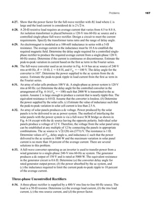 Problems 167
4-27. Show that the power factor for the full-wave rectifier with RL load where L is
large and the load current is considered dc is 2 /.
4-28. A 20- resistive load requires an average current that varies from 4.5 to 8.0 A.
An isolation transformer is placed between a 120-V rms 60-Hz ac source and a
controlled single-phase full-wave rectifier. Design a circuit to meet the current
requirements. Specify the transformer turns ratio and the range of delay angle.
4-29. An electromagnet is modeled as a 100-mH inductance in series with a 5-
resistance. The average current in the inductance must be 10 A to establish the
required magnetic field. Determine the delay angle required for a controlled single-
phase rectifier to produce the required average current from a single-phase 120-V,
60-Hz source. Determine if the current is continuous or discontinuous. Estimate the
peak-to-peak variation in current based on the first ac term in the Fourier series.
4-30. The full-wave converter used as an inverter in Fig. 4-14 has an ac source of 240 V
rms at 60 Hz, R  10 , L  0.8 H, and Vdc 100 V. The delay angle for the
converter is 105. Determine the power supplied to the ac system from the dc
source. Estimate the peak-to-peak ripple in load current from the first ac term in
the Fourier series.
4-31. An array of solar cells produces 100 V dc. A single-phase ac power system is 120 V
rms at 60 Hz. (a) Determine the delay angle for the controlled converter in the
arrangement of Fig. 4-14 (Vdc 100) such that 2000 W is transmitted to the ac
system. Assume L is large enough to produce a current that is nearly ripple-free. The
equivalent resistance is 0.8 . Assume that the converter is lossless. (b) Determine
the power supplied by the solar cells. (c) Estimate the value of inductance such that
the peak-to-peak variation in solar cell current is less than 2.5 A.
4-32. An array of solar panels produces a dc voltage. Power produced by the solar
panels is to be delivered to an ac power system. The method of interfacing the
solar panels with the power system is via a full-wave SCR bridge as shown in
Fig. 4-14 except with the dc source having the opposite polarity. Individual solar
panels produce a voltage of 12 V. Therefore, the voltage from the solar panel array
can be established at any multiple of 12 by connecting the panels in appropriate
combinations. The ac source is (120) sin (377t) V. The resistance is 1 .
12
12
Determine values of Vdc, delay angle , and inductance L such that the power
delivered to the ac system is 1000 W and the maximum variation in solar panel
current is no more than 10 percent of the average current. There are several
solutions to this problem.
4-33. A full-wave converter operating as an inverter is used to transfer power from a
wind generator to a single-phase 240-V rms 60-Hz ac system. The generator
produces a dc output of 150 V and is rated at 5000 W. The equivalent resistance
in the generator circuit is 0.6 . Determine (a) the converter delay angle for
rated generator output power, (b) the power absorbed by the ac system, and
(c) the inductance required to limit the current peak-to-peak ripple to 10 percent
of the average current.
Three-phase Uncontrolled Rectifiers
4-34. A three-phase rectifier is supplied by a 480-V rms line-to-line 60-Hz source. The
load is a 50- resistor. Determine (a) the average load current, (b) the rms load
current, (c) the rms source current, and (d) the power factor.
har80679_ch04_111-170.qxd 12/15/09 3:48 PM Page 167
 