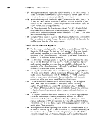 168 CHAPTER 4 Full-Wave Rectifiers
4-35. A three-phase rectifier is supplied by a 240-V rms line-to-line 60-Hz source. The
load is an 80- resistor. Determine (a) the average load current, (b) the rms load
current, (c) the rms source current, and (d) the power factor.
4-36. A three-phase rectifier is supplied by a 480-V rms line-to-line 60-Hz source. The
RL load is a 100- resistor in series with a 15-mH inductor. Determine (a) the
average and rms load currents, (b) the average and rms diode currents, (c) the rms
source current, and (d) the power factor.
4-37. Use PSpice to simulate the three-phase rectifier of Prob. 4-31. Use the default
diode model Dbreak. Determine the average and rms values of load current,
diode current, and source current. Compare your results to Eq. (4-41). How much
power is absorbed by the diodes?
4-38. Using the PSpice circuit of Example 4-12, determine the harmonic content of the
line current in the ac source. Compare the results with Eq. (4-46). Determine the
total harmonic distortion of the source current.
Three-phase Controlled Rectifiers
4-39. The three-phase controlled rectifier of Fig. 4-20a is supplied from a 4160-V rms
line-to-line 60-Hz source. The load is a 120- resistor. (a) Determine the delay
angle required to produce an average load current of 25 A. (b) Estimate the
amplitudes of the voltage harmonics V6, V12, and V18. (c) Sketch the currents in
the load, S1, S4, and phase A of the ac source.
4-40. The three-phase controlled rectifier of Fig. 4-20a is supplied from a 480-V rms
line-to-line 60-Hz source. The load is a 50- resistor. (a) Determine the delay
angle required to produce an average load current of 10 A. (b) Estimate the
amplitudes of the voltage harmonics V6, V12, and V18. (c) Sketch the currents in
the load, S1, S4, and phase A of the ac source.
4-41. The six-pulse controlled three-phase converter of Fig. 4-20a is supplied from a
480-V rms line-to-line 60-Hz three-phase source. The delay angle is 35, and the
load is a series RL combination with R  50  and L  50 mH. Determine
(a) the average current in the load, (b) the amplitude of the sixth harmonic
current, and (c) the rms current in each line from the ac source.
4-42. The six-pulse controlled three-phase converter of Fig. 4-20a is supplied
from a 480-V rms line-to-line 60-Hz three-phase source. The delay
angle is 50, and the load is a series RL combination with R  10  and
L  10 mH. Determine (a) the average current in the load, (b) the amplitude
of the sixth harmonic current, and (c) the rms current in each line from the
ac source.
4-43. The six-pulse controlled three-phase converter of Fig. 4-20a is supplied form a
480-V rms line-to-line 60-Hz three-phase source. The load is a series RL
combination with R  20 . (a) Determine the delay angle required for an
average load current of 20 A. (b) Determine the value of L such that the first ac
current term (n  6) is less than 2 percent of the average current. (c) Verify your
results with a PSpice simulation.
4-44. A three-phase converter is operating as an inverter and is connected to a 300-V
dc source as shown in Fig. 4-23a. The ac source is 240 V rms line to line at 60 Hz.
The resistance is 0.5 , and the inductor is large enough to consider the load
current to be ripple-free. (a) Determine the delay angle such that the output
har80679_ch04_111-170.qxd 12/15/09 3:48 PM Page 168
 