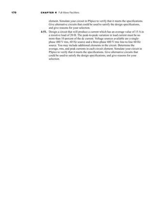 170 CHAPTER 4 Full-Wave Rectifiers
element. Simulate your circuit in PSpice to verify that it meets the specifications.
Give alternative circuits that could be used to satisfy the design specifications,
and give reasons for your selection.
4-51. Design a circuit that will produce a current which has an average value of 15 A in
a resistive load of 20 . The peak-to-peak variation in load current must be no
more than 10 percent of the dc current. Voltage sources available are a single-
phase 480 V rms, 60 Hz source and a three-phase 480 V rms line-to-line 60 Hz
source. You may include additional elements in the circuit. Determine the
average, rms, and peak currents in each circuit element. Simulate your circuit in
PSpice to verify that it meets the specifications. Give alternative circuits that
could be used to satisfy the design specifications, and give reasons for your
selection.
har80679_ch04_111-170.qxd 12/15/09 3:48 PM Page 170
 