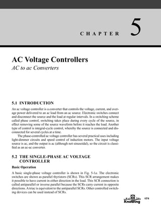 C H A P T E R 5
171
AC Voltage Controllers
AC to ac Converters
5.1 INTRODUCTION
An ac voltage controller is a converter that controls the voltage, current, and aver-
age power delivered to an ac load from an ac source. Electronic switches connect
and disconnect the source and the load at regular intervals. In a switching scheme
called phase control, switching takes place during every cycle of the source, in
effect removing some of the source waveform before it reaches the load. Another
type of control is integral-cycle control, whereby the source is connected and dis-
connected for several cycles at a time.
The phase-controlled ac voltage controller has several practical uses including
light-dimmer circuits and speed control of induction motors. The input voltage
source is ac, and the output is ac (although not sinusoidal), so the circuit is classi-
fied as an ac-ac converter.
5.2 THE SINGLE-PHASE AC VOLTAGE
CONTROLLER
Basic Operation
A basic single-phase voltage controller is shown in Fig. 5-1a. The electronic
switches are shown as parallel thyristors (SCRs). This SCR arrangement makes
it possible to have current in either direction in the load. This SCR connection is
called antiparallel or inverse parallel because the SCRs carry current in opposite
directions. A triac is equivalent to the antiparallel SCRs. Other controlled switch-
ing devices can be used instead of SCRs.
har80679_ch05_171-195.qxd 12/15/09 6:01 PM Page 171
 