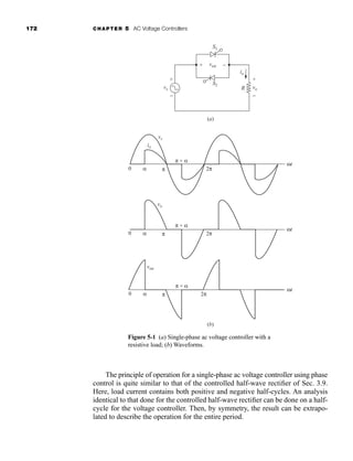 172 CHAPTER 5 AC Voltage Controllers
The principle of operation for a single-phase ac voltage controller using phase
control is quite similar to that of the controlled half-wave rectifier of Sec. 3.9.
Here, load current contains both positive and negative half-cycles. An analysis
identical to that done for the controlled half-wave rectifier can be done on a half-
cycle for the voltage controller. Then, by symmetry, the result can be extrapo-
lated to describe the operation for the entire period.
(b)
(a)
vs vo
io
R
S2
+ +
− −
vsw
+ −
S1
0 α
vs
io
π + α
π 2π
ωt
vo
0 α
π + α
π 2π
ωt
vsw
0 α
π + α
π 2π
ωt
Figure 5-1 (a) Single-phase ac voltage controller with a
resistive load; (b) Waveforms.
har80679_ch05_171-195.qxd 12/15/09 6:01 PM Page 172
 