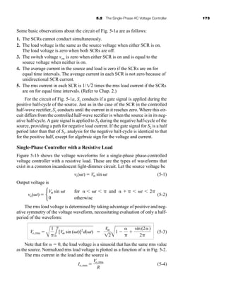 5.2 The Single-Phase AC Voltage Controller 173
Some basic observations about the circuit of Fig. 5-1a are as follows:
1. The SCRs cannot conduct simultaneously.
2. The load voltage is the same as the source voltage when either SCR is on.
The load voltage is zero when both SCRs are off.
3. The switch voltage vsw is zero when either SCR is on and is equal to the
source voltage when neither is on.
4. The average current in the source and load is zero if the SCRs are on for
equal time intervals. The average current in each SCR is not zero because of
unidirectional SCR current.
5. The rms current in each SCR is times the rms load current if the SCRs
are on for equal time intervals. (Refer to Chap. 2.)
1/12
For the circuit of Fig. 5-1a, S1 conducts if a gate signal is applied during the
positive half-cycle of the source. Just as in the case of the SCR in the controlled
half-wave rectifier, S1 conducts until the current in it reaches zero. Where this cir-
cuit differs from the controlled half-wave rectifier is when the source is in its neg-
ative half-cycle. A gate signal is applied to S2 during the negative half-cycle of the
source, providing a path for negative load current. If the gate signal for S2 is a half
period later than that of S1, analysis for the negative half-cycle is identical to that
for the positive half, except for algebraic sign for the voltage and current.
Single-Phase Controller with a Resistive Load
Figure 5-1b shows the voltage waveforms for a single-phase phase-controlled
voltage controller with a resistive load. These are the types of waveforms that
exist in a common incandescent light-dimmer circuit. Let the source voltage be
(5-1)
Output voltage is
(5-2)
The rms load voltage is determined by taking advantage of positive and neg-
ative symmetry of the voltage waveform, necessitating evaluation of only a half-
period of the waveform:
(5-3)
Note that for   0, the load voltage is a sinusoid that has the same rms value
as the source. Normalized rms load voltage is plotted as a function of  in Fig. 5-2.
The rms current in the load and the source is
(5-4)
Io,rms 
Vo,rms
R
Vo,rms 
A
1
1


[Vm sin (t)]2
d(t) 
Vm
12A
1 



sin (2)
2
vo(t)  b
Vm sin t for   t   and     t  2
0 otherwise
vs(t)  Vm sin t
har80679_ch05_171-195.qxd 12/15/09 6:01 PM Page 173
 