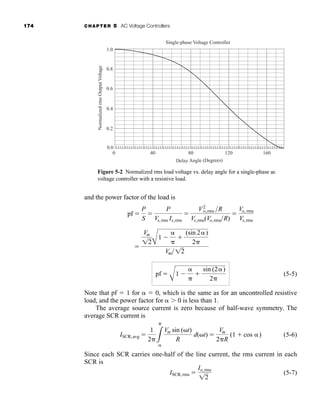 174 CHAPTER 5 AC Voltage Controllers
and the power factor of the load is
(5-5)
Note that pf  1 for   0, which is the same as for an uncontrolled resistive
load, and the power factor for  0 is less than 1.
The average source current is zero because of half-wave symmetry. The
average SCR current is
(5-6)
Since each SCR carries one-half of the line current, the rms current in each
SCR is
(5-7)
ISCR,rms 
Io,rms
12
ISCR,avg 
1
2 3


Vm sin (t)
R
d(t) 
Vm
2R
(1  cos )
pf 
A
1 



sin (2)
2

Vm
12A
1 



(sin 2)
2
Vm 12
pf 
P
S

P
Vs,rms Is,rms

V2
o,rms R
Vs,rms(Vo,rmsR)

Vo, rms
Vs,rms
1.0
0.8
0.6
0.4
0.2
0.0
0 40 80 120 160
Normalized
rms
Output
Voltage
Delay Angle (Degrees)
Single-phase Voltage Controller
Figure 5-2 Normalized rms load voltage vs. delay angle for a single-phase ac
voltage controller with a resistive load.
har80679_ch05_171-195.qxd 12/15/09 6:01 PM Page 174
 