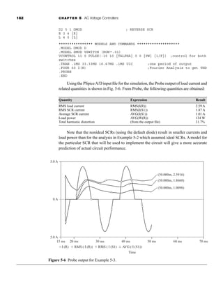 182 CHAPTER 5 AC Voltage Controllers
D2 5 1 DMOD ; REVERSE SCR
R 3 4 {R}
L 4 0 {L}
**************** MODELS AND COMMANDS ********************
.MODEL DMOD D
.MODEL SMOD VSWITCH (RON.01)
VCONTROL 11 0 PULSE(-10 10 {TALPHA} 0 0 {PW} {1/F}) ;control for both
switches
.TRAN .1MS 33.33MS 16.67MS .1MS UIC ;one period of output
.FOUR 60 I(R) ;Fourier Analysis to get THD
.PROBE
.END
Using the PSpiceA/D input file for the simulation, the Probe output of load current and
related quantities is shown in Fig. 5-6. From Probe, the following quantities are obtained:
Quantity Expression Result
RMS load current RMS(I(R)) 2.59 A
RMS SCR current RMS(I(S1)) 1.87 A
Average SCR current AVG(I(S1)) 1.01 A
Load power AVG(W(R)) 134 W
Total harmonic distortion (from the output file) 31.7%
Note that the nonideal SCRs (using the default diode) result in smaller currents and
load power than for the analysis in Example 5-2 which assumed ideal SCRs. A model for
the particular SCR that will be used to implement the circuit will give a more accurate
prediction of actual circuit performance.
70 ms
60 ms
(50.000m, 1.8660)
(50.000m, 1.0090)
(50.000m, 2.5916)
50 ms
Time
40 ms
15 ms
-5.0 A
0 A
5.0 A
20 ms 30 ms
I (R) RMS ( I (R)) RMS ( I (S1) AVG ( I (S1))
Figure 5-6 Probe output for Example 5-3.
har80679_ch05_171-195.qxd 12/15/09 6:01 PM Page 182
 