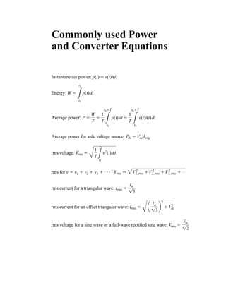 Instantaneous power:
Energy:
Average power:
Average power for a dc voltage source:
rms voltage:
rms for v ⫽ v1 ⫹ v2 ⫹ v3 ⫹ . . . :
rms current for a triangular wave:
rms current for an offset triangular wave:
rms voltage for a sine wave or a full-wave rectified sine wave: Vrms ⫽
Vm
12
Irms ⫽
B
a
Im
13
b
2
⫹ I 2
dc
Irms ⫽
Im
13
Vrms ⫽ 2V2
1,rms ⫹V 2
2,rms ⫹V2
3,rms ⫹ Á
Vrms ⫽
B
1
T3
T
0
v2
(t)dt
Pdc ⫽ Vdc Iavg
P ⫽
W
T
⫽
1
T 3
t0⫹T
t0
p(t)dt ⫽
1
T 3
t0⫹T
t0
v(t)i(t)dt
W ⫽
3
t2
t1
p(t)dt
p(t) ⫽ v(t)i(t)
Commonly used Power
and Converter Equations
har80679_FC.qxd 12/11/09 6:23 PM Page ii
 