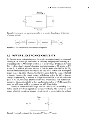 1.3 Power Electronics Concepts 3
Figure 1-2 A converter can operate as a rectifier or an inverter, depending on the direction
of average power P.
Inverter
Rectifier
Converter
P
P
+
+
− −
1.3 POWER ELECTRONICS CONCEPTS
Source
Output
Input
Load
Converter 1 Converter 2
Figure 1-3 Two converters are used in a multistep process.
To illustrate some concepts in power electronics, consider the design problem of
creating a 3-V dc voltage level from a 9-V battery. The purpose is to supply 3 V
to a load resistance. One simple solution is to use a voltage divider, as shown in
Fig. 1-4. For a load resistor RL, inserting a series resistance of 2RL results in 3 V
across RL. A problem with this solution is that the power absorbed by the 2RL
resistor is twice as much as delivered to the load and is lost as heat, making the
circuit only 33.3 percent efficient. Another problem is that if the value of the load
resistance changes, the output voltage will change unless the 2RL resistance
changes proportionally. A solution to that problem could be to use a transistor in
place of the 2RL resistance. The transistor would be controlled such that the volt-
age across it is maintained at 6 V, thus regulating the output at 3 V. However, the
same low-efficiency problem is encountered with this solution.
To arrive at a more desirable design solution, consider the circuit in Fig. 1-5a.
In that circuit, a switch is opened and closed periodically. The switch is a short
circuit when it is closed and an open circuit when it is open, making the voltage
3 V
9 V
+
−
RL
2RL
+
−
Figure 1-4 A simple voltage divider for creating 3 V from a 9-V source.
har80679_ch01_001-020.qxd 12/17/09 12:49 PM Page 3
 