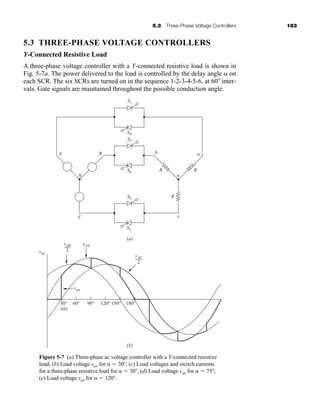 5.3 Three-Phase Voltage Controllers 183
5.3 THREE-PHASE VOLTAGE CONTROLLERS
Y-Connected Resistive Load
A three-phase voltage controller with a Y-connected resistive load is shown in
Fig. 5-7a. The power delivered to the load is controlled by the delay angle  on
each SCR. The six SCRs are turned on in the sequence 1-2-3-4-5-6, at 60 inter-
vals. Gate signals are maintained throughout the possible conduction angle.
S2
(a)
(b)
30°
(α)
van
van
vAN
60° 90° 120° 150° 180°
C c
S5
S6
S3
S4
S1
A B b
R R
R
n
a
N
vAB
2
vAC
2
Figure 5-7 (a) Three-phase ac voltage controller with a Y-connected resistive
load; (b) Load voltage van for   30 ; (c) Load voltages and switch currents
for a three-phase resistive load for   30 ; (d) Load voltage van for   75 ;
(e) Load voltage van for   120 .
har80679_ch05_171-195.qxd 12/15/09 6:01 PM Page 183
 