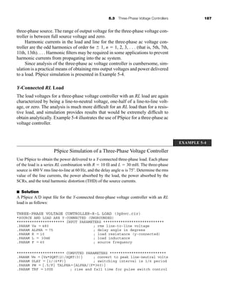 5.3 Three-Phase Voltage Controllers 187
three-phase source. The range of output voltage for the three-phase voltage con-
troller is between full source voltage and zero.
Harmonic currents in the load and line for the three-phase ac voltage con-
troller are the odd harmonics of order 6n  1, n  1, 2, 3, . . . (that is, 5th, 7th,
11th, 13th). . . . Harmonic filters may be required in some applications to prevent
harmonic currents from propagating into the ac system.
Since analysis of the three-phase ac voltage controller is cumbersome, sim-
ulation is a practical means of obtaining rms output voltages and power delivered
to a load. PSpice simulation is presented in Example 5-4.
Y-Connected RL Load
The load voltages for a three-phase voltage controller with an RL load are again
characterized by being a line-to-neutral voltage, one-half of a line-to-line volt-
age, or zero. The analysis is much more difficult for an RL load than for a resis-
tive load, and simulation provides results that would be extremely difficult to
obtain analytically. Example 5-4 illustrates the use of PSpice for a three-phase ac
voltage controller.
PSpice Simulation of a Three-Phase Voltage Controller
Use PSpice to obtain the power delivered to a Y-connected three-phase load. Each phase
of the load is a series RL combination with R  10 and L  30 mH. The three-phase
source is 480 V rms line-to-line at 60 Hz, and the delay angle  is 75 . Determine the rms
value of the line currents, the power absorbed by the load, the power absorbed by the
SCRs, and the total harmonic distortion (THD) of the source currents.
■ Solution
A PSpice A/D input file for the Y-connected three-phase voltage controller with an RL
load is as follows:
THREE-PHASE VOLTAGE CONTROLLER–R-L LOAD (3phvc.cir)
*SOURCE AND LOAD ARE Y-CONNECTED (UNGROUNDED)
********************** INPUT PARAMETERS ****************************
.PARAM Vs  480 ; rms line-to-line voltage
.PARAM ALPHA  75 ; delay angle in degrees
.PARAM R  10 ; load resistance (y-connected)
.PARAM L  30mH ; load inductance
.PARAM F  60 ; source frequency
********************** COMPUTED PARAMETERS **************************
.PARAM Vm  {Vs*SQRT(2)/SQRT(3)} ; convert to peak line-neutral volts
.PARAM DLAY  {1/(6*F)} ; switching interval is 1/6 period
.PARAM PW  {.5/F} TALPHA{ALPHA/(F*360)}
.PARAM TRF  10US ; rise and fall time for pulse switch control
EXAMPLE 5-4
har80679_ch05_171-195.qxd 12/15/09 6:01 PM Page 187
 