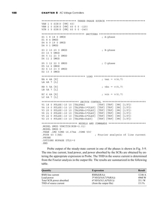 188 CHAPTER 5 AC Voltage Controllers
*********************** THREE-PHASE SOURCE **************************
VAN 1 0 SIN(0 {VM} 60)
VBN 2 0 SIN(0 {VM} 60 0 0 -120)
VCN 3 0 SIN(0 {VM} 60 0 0 -240)
***************************** SWITCHES ********************************
S1 1 8 18 0 SMOD ; A-phase
D1 8 4 DMOD
S4 4 9 19 0 SMOD
D4 9 1 DMOD
S3 2 10 20 0 SMOD ; B-phase
D3 10 5 DMOD
S6 5 11 21 0 SMOD
D6 11 2 DMOD
S5 3 12 22 0 SMOD ; C-phase
D5 12 6 DMOD
S2 6 13 23 0 SMOD
D2 13 3 DMOD
***************************** LOAD **********************************
RA 4 4A {R} ; van  v(4,7)
LA 4A 7 {L}
RB 5 5A {R} ; vbn  v(5,7)
LB 5A 7 {L}
RC 6 6A {R} ; vcn  v(6,7)
LC 6A 7 {L}
************************* SWITCH CONTROL *****************************
V1 18 0 PULSE(-10 10 {TALPHA} {TRF} {TRF} {PW} {1/F})
V4 19 0 PULSE(-10 10 {TALPHA+3*DLAY} {TRF} {TRF} {PW} {1/F})
V3 20 0 PULSE(-10 10 {TALPHA+2*DLAY} {TRF} {TRF} {PW} {1/F})
V6 21 0 PULSE(-10 10 {TALPHA+5*DLAY} {TRF} {TRF} {PW} {1/F})
V5 22 0 PULSE(-10 10 {TALPHA+4*DLAY} {TRF} {TRF} {PW} {1/F})
V2 23 0 PULSE(-10 10 {TALPHA+DLAY} {TRF} {TRF} {PW} {1/F})
************************ MODELS AND COMMANDS *************************
.MODEL SMOD VSWITCH(RON0.01)
.MODEL DMOD D
.TRAN .1MS 50MS 16.67ms .05MS UIC
.FOUR 60 I(RA) ; Fourier analysis of line current
.PROBE
.OPTIONS NOPAGE ITL50
.END
Probe output of the steady-state current in one of the phases is shown in Fig. 5-9.
The rms line current, load power, and power absorbed by the SCRs are obtained by en-
tering the appropriate expression in Probe. The THD in the source current is determined
from the Fourier analysis in the output file. The results are summarized in the following
table.
Quantity Expression Result
RMS line current RMS(I(RA)) 12.86 A
Load power 3*AVG(V(4,7)*I(RA)) 4960 W
Total SCR power absorbed 6*AVG(V(1,4)*I(S1)) 35.1 W
THD of source current (from the output file) 13.1%
har80679_ch05_171-195.qxd 12/15/09 6:01 PM Page 188
 