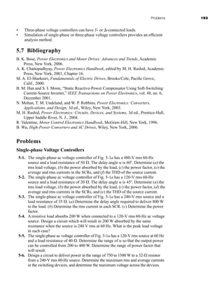 Problems 193
• Three-phase voltage controllers can have Y- or -connected loads.
• Simulation of single-phase or three-phase voltage controllers provides an efficient
analysis method.
5.7 Bibliography
B. K. Bose, Power Electronics and Motor Drives: Advances and Trends, Academic
Press, New York, 2006.
A. K. Chattopadhyay, Power Electronics Handbook, edited by M. H. Rashid, Academic
Press, New York, 2001, Chapter 16.
M. A. El-Sharkawi, Fundamentals of Electric Drives, Brooks/Cole, Pacific Grove,
Calif., 2000.
B. M. Han and S. I. Moon, “Static Reactive-Power Compensator Using Soft-Switching
Current-Source Inverter,” IEEE Transactions on Power Electronics, vol. 48, no. 6,
December 2001.
N. Mohan, T. M. Undeland, and W. P. Robbins, Power Electronics: Converters,
Applications, and Design, 3d ed., Wiley, New York, 2003.
M. H. Rashid, Power Electronics: Circuits, Devices, and Systems, 3d ed., Prentice-Hall,
Upper Saddle River, N. J., 2004.
R. Valentine, Motor Control Electronics Handbook, McGraw-Hill, New York, 1996.
B. Wu, High-Power Converters and AC Drives, Wiley, New York, 2006.
Problems
Single-phase Voltage Controllers
5-1. The single-phase ac voltage controller of Fig. 5-1a has a 480-V rms 60-Hz
source and a load resistance of 50 . The delay angle  is 60 . Determine (a) the
rms load voltage, (b) the power absorbed by the load, (c) the power factor, (e) the
average and rms currents in the SCRs, and (f) the THD of the source current.
5-2. The single-phase ac voltage controller of Fig. 5-1a has a 120-V rms 60-Hz
source and a load resistance of 20 . The delay angle  is 45 . Determine (a) the
rms load voltage, (b) the power absorbed by the load, (c) the power factor, (d) the
average and rms currents in the SCRs, and (e) the THD of the source current.
5-3. The single-phase ac voltage controller of Fig. 5-1a has a 240-V rms source and a
load resistance of 35 . (a) Determine the delay angle required to deliver 800 W
to the load. (b) Determine the rms current in each SCR. (c) Determine the power
factor.
5-4. A resistive load absorbs 200 W when connected to a 120-V rms 60-Hz ac voltage
source. Design a circuit which will result in 200 W absorbed by the same
resistance when the source is 240 V rms at 60 Hz. What is the peak load voltage
in each case?
5-5. The single-phase ac voltage controller of Fig. 5-1a has a 120-V rms source at 60 Hz
and a load resistance of 40 . Determine the range of  so that the output power
can be controlled from 200 to 400 W. Determine the range of power factor that
will result.
5-6. Design a circuit to deliver power in the range of 750 to 1500 W to a 32- resistor
from a 240-V rms 60-Hz source. Determine the maximum rms and average currents
in the switching devices, and determine the maximum voltage across the devices.
har80679_ch05_171-195.qxd 12/15/09 6:01 PM Page 193
 