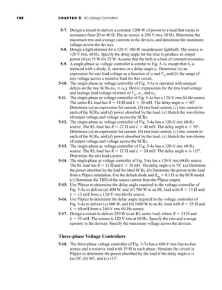 194 CHAPTER 5 AC Voltage Controllers
5-7. Design a circuit to deliver a constant 1200 W of power to a load that varies in
resistance from 20 to 40 . The ac source is 240 V rms, 60 Hz. Determine the
maximum rms and average currents in the devices, and determine the maximum
voltage across the devices.
5-8. Design a light-dimmer for a 120-V, 100-W incandescent lightbulb. The source is
120 V rms, 60 Hz. Specify the delay angle for the triac to produce an output
power of (a) 75 W (b) 25 W. Assume that the bulb is a load of constant resistance.
5-9. A single-phase ac voltage controller is similar to Fig. 5-1a except that S2 is
replaced with a diode. S1 operates at a delay angle . Determine (a) an
expression for rms load voltage as a function of  and Vm and (b) the range of
rms voltage across a resistive load for this circuit.
5-10. The single-phase ac voltage controller of Fig. 5-1a is operated with unequal
delays on the two SCRs (1  2). Derive expressions for the rms load voltage
and average load voltage in terms of Vm, 1, and 2.
5-11. The single-phase ac voltage controller of Fig. 5-4a has a 120-V rms 60-Hz source.
The series RL load has R  18 and L  30 mH. The delay angle   60 .
Determine (a) an expression for current, (b) rms load current, (c) rms current in
each of the SCRs, and (d) power absorbed by the load. (e) Sketch the waveforms
of output voltage and voltage across the SCRs.
5-12. The single-phase ac voltage controller of Fig. 5-4a has a 120-V rms 60-Hz
source. The RL load has R  22 and L  40 mH. The delay angle   50 .
Determine (a) an expression for current, (b) rms load current, (c) rms current in
each of the SCRs, and (d) power absorbed by the load. (e) Sketch the waveforms
of output voltage and voltage across the SCRs.
5-13. The single-phase ac voltage controller of Fig. 5-4a has a 120-V rms 60-Hz
source. The RL load has R  12 and L  24 mH. The delay angle  is 115 .
Determine the rms load current.
5-14. The single-phase ac voltage controller of Fig. 5-4a has a 120-V rms 60-Hz source.
The RL load has R  12 and L  20 mH. The delay angle  is 70 . (a) Determine
the power absorbed by the load for ideal SCRs. (b) Determine the power in the load
from a PSpice simulation. Use the default diode and Ron  0.1 in the SCR model.
(c) Determine the THD of the source current from the PSpice output.
5-15. Use PSpice to determine the delay angle required in the voltage controller of
Fig. 5-4a to deliver (a) 400 W, and (b) 700 W to an RL load with R  15 and
L  15 mH from a 120-V rms 60-Hz source.
5-16. Use PSpice to determine the delay angle required in the voltage controller of
Fig. 5-4a to deliver (a) 600 W, and (b) 1000 W to an RL load with R  25 and
L  60 mH from a 240-V rms 60-Hz source.
5-17. Design a circuit to deliver 250 W to an RL series load, where R  24 and
L  35 mH. The source is 120 V rms at 60 Hz. Specify the rms and average
currents in the devices. Specify the maximum voltage across the devices.
Three-phase Voltage Controllers
5-18. The three-phase voltage controller of Fig. 5-7a has a 480-V rms line-to-line
source and a resistive load with 35 in each phase. Simulate the circuit in
PSpice to determine the power absorbed by the load if the delay angle  is
(a) 20 , (b) 80 , and (c) 115 .
har80679_ch05_171-195.qxd 12/15/09 6:01 PM Page 194
 
