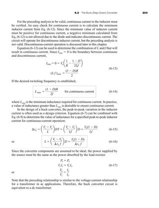 6.3 The Buck (Step-Down) Converter 203
For the preceding analysis to be valid, continuous current in the inductor must
be verified. An easy check for continuous current is to calculate the minimum
inductor current from Eq. (6-12). Since the minimum value of inductor current
must be positive for continuous current, a negative minimum calculated from
Eq. (6-12) is not allowed due to the diode and indicates discontinuous current. The
circuit will operate for discontinuous inductor current, but the preceding analysis is
not valid. Discontinuous-current operation is discussed later in this chapter.
Equation (6-12) can be used to determine the combination of L and f that will
result in continuous current. Since Imin  0 is the boundary between continuous
and discontinuous current,
(6-13)
If the desired switching frequency is established,
(6-14)
where Lmin is the minimum inductance required for continuous current. In practice,
a value of inductance greater than Lmin is desirable to ensure continuous current.
In the design of a buck converter, the peak-to-peak variation in the inductor
current is often used as a design criterion. Equation (6-7) can be combined with
Eq. (6-9) to determine the value of inductance for a specified peak-to-peak inductor
current for continuous-current operation:
(6-15)
or (6-16)
Since the converter components are assumed to be ideal, the power supplied by
the source must be the same as the power absorbed by the load resistor.
(6-17)
or
Note that the preceding relationship is similar to the voltage-current relationship
for a transformer in ac applications. Therefore, the buck converter circuit is
equivalent to a dc transformer.
Vo
Vs

Is
Io
Vs Is  V
o Io
Ps  Po
L  a
Vs  Vo
iL f
b D 
Vo(1  D)
iL f
iL  a
Vs  Vo
L
bDT  a
Vs  Vo
Lf
b D 
Vo(1  D)
Lf
Lmin 
(1  D)R
2f
for continuous current
(L f )min 
(1  D)R
2
Imin  0  Vo a
1
R

1  D
2Lf
b
har80679_ch06_196-264.qxd 12/16/09 12:29 PM Page 203
 