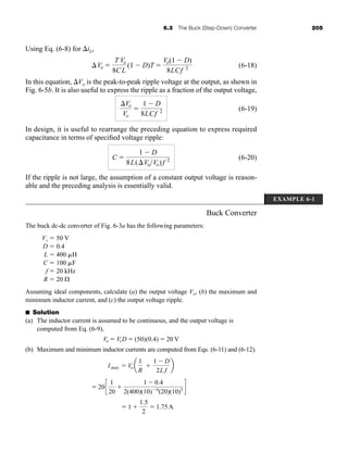 6.3 The Buck (Step-Down) Converter 205
Using Eq. (6-8) for iL,
(6-18)
In this equation, Vo is the peak-to-peak ripple voltage at the output, as shown in
Fig. 6-5b. It is also useful to express the ripple as a fraction of the output voltage,
(6-19)
In design, it is useful to rearrange the preceding equation to express required
capacitance in terms of specified voltage ripple:
(6-20)
If the ripple is not large, the assumption of a constant output voltage is reason-
able and the preceding analysis is essentially valid.
Buck Converter
The buck dc-dc converter of Fig. 6-3a has the following parameters:
Vs  50 V
D  0.4
L  400 H
C  100 F
f  20 kHz
R  20 
Assuming ideal components, calculate (a) the output voltage Vo, (b) the maximum and
minimum inductor current, and (c) the output voltage ripple.
■ Solution
(a) The inductor current is assumed to be continuous, and the output voltage is
computed from Eq. (6-9),
(b) Maximum and minimum inductor currents are computed from Eqs. (6-11) and (6-12).
 1 
1.5
2
 1.75A
 20c
1
20

1  0.4
2(400)(10)6
(20)(10)3 d
Imax  Vo a
1
R

1  D
2L f
b
Vo  VsD  (50)(0.4)  20 V
C 
1  D
8L(VoVo)f 2
Vo
Vo

1  D
8LCf 2
Vo 
T
8C
Vo
L
(1  D)T 
Vo(1  D)
8LCf 2
EXAMPLE 6-1
har80679_ch06_196-264.qxd 12/16/09 12:29 PM Page 205
 
