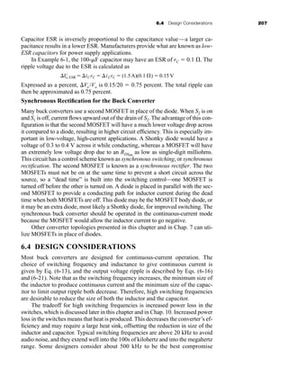 6.4 Design Considerations 207
Capacitor ESR is inversely proportional to the capacitance value—a larger ca-
pacitance results in a lower ESR. Manufacturers provide what are known as low-
ESR capacitors for power supply applications.
In Example 6-1, the 100-F capacitor may have an ESR of rC  0.1 . The
ripple voltage due to the ESR is calculated as
Expressed as a percent, Vo /Vo is 0.15/20  0.75 percent. The total ripple can
then be approximated as 0.75 percent.
Synchronous Rectification for the Buck Converter
Many buck converters use a second MOSFET in place of the diode. When S2 is on
and S1 is off, current flows upward out of the drain of S2. The advantage of this con-
figuration is that the second MOSFET will have a much lower voltage drop across
it compared to a diode, resulting in higher circuit efficiency. This is especially im-
portant in low-voltage, high-current applications. A Shottky diode would have a
voltage of 0.3 to 0.4 V across it while conducting, whereas a MOSFET will have
an extremely low voltage drop due to an RDSon
as low as single-digit milliohms.
This circuit has a control scheme known as synchronous switching, or synchronous
rectification. The second MOSFET is known as a synchronous rectifier. The two
MOSFETs must not be on at the same time to prevent a short circuit across the
source, so a “dead time” is built into the switching control—one MOSFET is
turned off before the other is turned on. A diode is placed in parallel with the sec-
ond MOSFET to provide a conducting path for inductor current during the dead
time when both MOSFETs are off. This diode may be the MOSFET body diode, or
it may be an extra diode, most likely a Shottky diode, for improved switching. The
synchronous buck converter should be operated in the continuous-current mode
because the MOSFET would allow the inductor current to go negative.
Other converter topologies presented in this chapter and in Chap. 7 can uti-
lize MOSFETs in place of diodes.
6.4 DESIGN CONSIDERATIONS
Most buck converters are designed for continuous-current operation. The
choice of switching frequency and inductance to give continuous current is
given by Eq. (6-13), and the output voltage ripple is described by Eqs. (6-16)
and (6-21). Note that as the switching frequency increases, the minimum size of
the inductor to produce continuous current and the minimum size of the capac-
itor to limit output ripple both decrease. Therefore, high switching frequencies
are desirable to reduce the size of both the inductor and the capacitor.
The tradeoff for high switching frequencies is increased power loss in the
switches, which is discussed later in this chapter and in Chap. 10. Increased power
loss in the switches means that heat is produced. This decreases the converter’s ef-
ficiency and may require a large heat sink, offsetting the reduction in size of the
inductor and capacitor. Typical switching frequencies are above 20 kHz to avoid
audio noise, and they extend well into the 100s of kilohertz and into the megahertz
range. Some designers consider about 500 kHz to be the best compromise
V
o,ESR iCrC  iLrC  (1.5A)(0.1 Æ)  0.15 V
har80679_ch06_196-264.qxd 12/16/09 12:29 PM Page 207
 