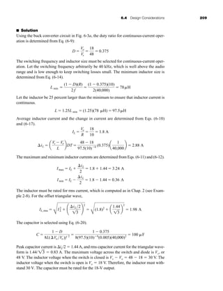6.4 Design Considerations 209
■ Solution
Using the buck converter circuit in Fig. 6-3a, the duty ratio for continuous-current oper-
ation is determined from Eq. (6-9):
The switching frequency and inductor size must be selected for continuous-current oper-
ation. Let the switching frequency arbitrarily be 40 kHz, which is well above the audio
range and is low enough to keep switching losses small. The minimum inductor size is
determined from Eq. (6-14).
Let the inductor be 25 percent larger than the minimum to ensure that inductor current is
continuous.
Average inductor current and the change in current are determined from Eqs. (6-10)
and (6-17).
The maximum and minimum inductor currents are determined from Eqs. (6-11) and (6-12).
The inductor must be rated for rms current, which is computed as in Chap. 2 (see Exam-
ple 2-8). For the offset triangular wave,
The capacitor is selected using Eq. (6-20).
Peak capacitor current is iL/2  1.44 A, and rms capacitor current for the triangular wave-
form is 1.44/  0.83 A. The maximum voltage across the switch and diode is Vs, or
48 V. The inductor voltage when the switch is closed is Vs  Vo  48  18  30 V. The
inductor voltage when the switch is open is Vo  18 V. Therefore, the inductor must with-
stand 30 V. The capacitor must be rated for the 18-V output.
13
C 
1  D
8L(Vo Vo)f 2 
1  0.375
8(97.5)(10)6
(0.005)(40,000)2  100 F
IL,rms 
C
I2
L  ¢
iL2
13
≤
2

C
(1.8)2
 a
1.44
13
b
2
 1.98 A
Imin  IL 
iL
2
 1.8  1.44  0.36 A
Imax  IL 
iL
2
 1.8  1.44  3.24 A
iL  a
Vs  Vo
L
bDT 
48  18
97.5(10)6 (0.375)a
1
40,000
b  2.88 A
IL 
Vo
R

18
10
 1.8 A
L  1.25L min  (1.25)(78 H)  97.5H
L min 
(1  D)(R)
2 f

(1  0.375)(10)
2(40,000)
 78H
D 
Vo
Vs

18
48
 0.375
har80679_ch06_196-264.qxd 12/16/09 12:29 PM Page 209
 
