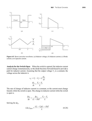 6.5 The Boost Converter 213
Analysis for the Switch Open When the switch is opened, the inductor current
cannot change instantaneously, so the diode becomes forward-biased to provide a
path for inductor current. Assuming that the output voltage Vo is a constant, the
voltage across the inductor is
The rate of change of inductor current is a constant, so the current must change
linearly while the switch is open. The change in inductor current while the switch
is open is
Solving for iL,
(6-26)
(iL)open 
(Vs  Vo)(1  D)T
L
iL
t

iL
(1  D)T

Vs  Vo
L
diL
dt

Vs  Vo
L
vL  Vs  Vo  L
diL
dt
ΔiL
ΔQ
vL
iD
iC
Imax
Imin
Vs
DT
Closed
(a)
(b)
(c)
(d)
Open
T t
DT
DT
DT
T
T
t
T t
t
Vs − Vo
iL
Imax
Imin
Vo
R
−
Figure 6-9 Boost converter waveforms. (a) Inductor voltage; (b) Inductor current; (c) Diode
current; (d) Capacitor current.
har80679_ch06_196-264.qxd 12/16/09 12:29 PM Page 213
 