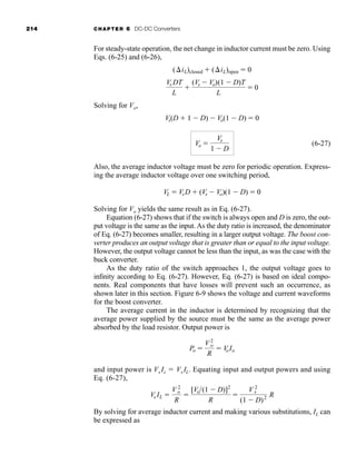 214 CHAPTER 6 DC-DC Converters
For steady-state operation, the net change in inductor current must be zero. Using
Eqs. (6-25) and (6-26),
Solving for Vo,
(6-27)
Also, the average inductor voltage must be zero for periodic operation. Express-
ing the average inductor voltage over one switching period,
Solving for Vo yields the same result as in Eq. (6-27).
Equation (6-27) shows that if the switch is always open and D is zero, the out-
put voltage is the same as the input. As the duty ratio is increased, the denominator
of Eq. (6-27) becomes smaller, resulting in a larger output voltage. The boost con-
verter produces an output voltage that is greater than or equal to the input voltage.
However, the output voltage cannot be less than the input, as was the case with the
buck converter.
As the duty ratio of the switch approaches 1, the output voltage goes to
infinity according to Eq. (6-27). However, Eq. (6-27) is based on ideal compo-
nents. Real components that have losses will prevent such an occurrence, as
shown later in this section. Figure 6-9 shows the voltage and current waveforms
for the boost converter.
The average current in the inductor is determined by recognizing that the
average power supplied by the source must be the same as the average power
absorbed by the load resistor. Output power is
and input power is Vs Is  Vs IL. Equating input and output powers and using
Eq. (6-27),
By solving for average inductor current and making various substitutions, IL can
be expressed as
Vs IL 
V 2
o
R

[Vs(1  D)]2
R

V 2
s
(1  D)2 R
Po 
V2
o
R
 V
oIo
VL  VsD  (Vs  Vo)(1  D)  0
Vo 
Vs
1  D
Vs(D  1  D)  Vo(1  D)  0
Vs DT
L

(Vs  Vo)(1  D)T
L
 0
(iL)closed  (iL)open  0
har80679_ch06_196-264.qxd 12/16/09 12:29 PM Page 214
 