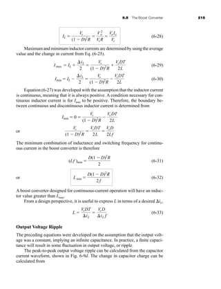 6.5 The Boost Converter 215
(6-28)
Maximum and minimum inductor currents are determined by using the average
value and the change in current from Eq. (6-25).
(6-29)
(6-30)
Equation (6-27) was developed with the assumption that the inductor current
is continuous, meaning that it is always positive. A condition necessary for con-
tinuous inductor current is for Imin to be positive. Therefore, the boundary be-
tween continuous and discontinuous inductor current is determined from
or
The minimum combination of inductance and switching frequency for continu-
ous current in the boost converter is therefore
(6-31)
or (6-32)
A boost converter designed for continuous-current operation will have an induc-
tor value greater than Lmin.
From a design perspective, it is useful to express L in terms of a desired iL,
(6-33)
Output Voltage Ripple
The preceding equations were developed on the assumption that the output volt-
age was a constant, implying an infinite capacitance. In practice, a finite capaci-
tance will result in some fluctuation in output voltage, or ripple.
The peak-to-peak output voltage ripple can be calculated from the capacitor
current waveform, shown in Fig. 6-9d. The change in capacitor charge can be
calculated from
L 
VsDT
iL

VsD
iL f
Lmin 
D(1  D)2
R
2 f
(Lf )min 
D(1  D)2
R
2
Vs
(1  D)2
R

VsDT
2L

VsD
2Lf
Imin  0 
Vs
(1  D)2
R

Vs DT
2L
Imin  IL 
iL
2

Vs
(1  D)2
R

VsDT
2L
Imax  IL 
iL
2

Vs
(1  D)2
R

VsDT
2L
IL 
Vs
(1  D)2
R

V 2
o
VsR

VoIo
Vs
har80679_ch06_196-264.qxd 12/16/09 12:29 PM Page 215
 