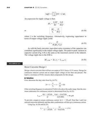 216 CHAPTER 6 DC-DC Converters
An expression for ripple voltage is then
or (6-34)
where f is the switching frequency. Alternatively, expressing capacitance in
terms of output voltage ripple yields
(6-35)
As with the buck converter, equivalent series resistance of the capacitor can
contribute significantly to the output voltage ripple. The peak-to-peak variation in
capacitor current (Fig. 6-9) is the same as the maximum current in the inductor.
The voltage ripple due to the ESR is
(6-36)
Boost Converter Design 1
Design a boost converter that will have an output of 30 V from a 12-V source. Design for
continuous inductor current and an output ripple voltage of less than one percent. The
load is a resistance of 50 . Assume ideal components for this design.
■ Solution
First, determine the duty ratio from Eq. (6-27),
If the switching frequency is selected at 25 kHz to be above the audio range, then the min-
imum inductance for continuous current is determined from Eq. (6-32).
To provide a margin to ensure continuous current, let L  120 H. Note that L and f are
selected somewhat arbitrarily and that other combinations will also give continuous current.
Using Eqs. (6-28) and (6-25),
IL 
Vs
(1  D)2
(R)

12
(1  0.6)2
(50)
 1.5A
Lmin 
D(1  D)2
(R)
2f

0.6(1  0.6)2
(50)
2(25,000)
 96 H
D  1 
Vs
Vo
 1 
12
30
 0.6
Vo,ESR  iCrC  IL, max rC
C 
D
R(VoVo)f
Vo
Vo

D
RCf
Vo 
VoDT
RC

VoD
RCf
ƒ Qƒ  a
Vo
R
b DT  CVo
EXAMPLE 6-4
har80679_ch06_196-264.qxd 12/16/09 12:29 PM Page 216
 