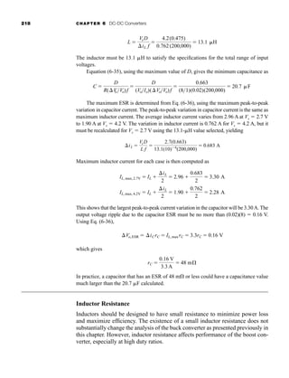 218 CHAPTER 6 DC-DC Converters
The inductor must be 13.1 H to satisfy the specifications for the total range of input
voltages.
Equation (6-35), using the maximum value of D, gives the minimum capacitance as
The maximum ESR is determined from Eq. (6-36), using the maximum peak-to-peak
variation in capacitor current. The peak-to-peak variation in capacitor current is the same as
maximum inductor current. The average inductor current varies from 2.96 A at Vs  2.7 V
to 1.90 A at Vs  4.2 V. The variation in inductor current is 0.762 A for Vs  4.2 A, but it
must be recalculated for Vs  2.7 V using the 13.1-H value selected, yielding
Maximum inductor current for each case is then computed as
This shows that the largest peak-to-peak current variation in the capacitor will be 3.30A. The
output voltage ripple due to the capacitor ESR must be no more than (0.02)(8)  0.16 V.
Using Eq. (6-36),
which gives
In practice, a capacitor that has an ESR of 48 m or less could have a capacitance value
much larger than the 20.7 F calculated.
Inductor Resistance
Inductors should be designed to have small resistance to minimize power loss
and maximize efficiency. The existence of a small inductor resistance does not
substantially change the analysis of the buck converter as presented previously in
this chapter. However, inductor resistance affects performance of the boost con-
verter, especially at high duty ratios.
rC 
0.16 V
3.3A
 48 mÆ
Vo,ESR  iCrC  IL, max rC  3.3rC  0.16 V
IL, max, 4.2V  IL 
iL
2
 1.90 
0.762
2
 2.28 A
IL, max,2.7V  IL 
iL
2
 2.96 
0.683
2
 3.30 A
iL 
VsD
L f

2.7(0.663)
13.1(10)6
(200,000)
 0.683 A
C 
D
R(V
oVo)f

D
(VoIo)(VoVo)f

0.663
(81)(0.02)(200,000)
 20.7 F
L 
Vs D
iL f

4.2(0.475)
0.762 (200,000)
 13.1 H
har80679_ch06_196-264.qxd 12/16/09 12:29 PM Page 218
 