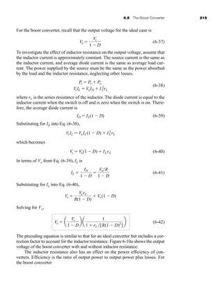 6.5 The Boost Converter 219
For the boost converter, recall that the output voltage for the ideal case is
(6-37)
To investigate the effect of inductor resistance on the output voltage, assume that
the inductor current is approximately constant. The source current is the same as
the inductor current, and average diode current is the same as average load cur-
rent. The power supplied by the source must be the same as the power absorbed
by the load and the inductor resistance, neglecting other losses.
(6-38)
where rL is the series resistance of the inductor. The diode current is equal to the
inductor current when the switch is off and is zero when the switch is on. There-
fore, the average diode current is
(6-39)
Substituting for ID into Eq. (6-38),
which becomes
(6-40)
In terms of Vo from Eq. (6-39), IL is
(6-41)
Substituting for IL into Eq. (6-40),
Solving for Vo,
(6-42)
The preceding equation is similar to that for an ideal converter but includes a cor-
rection factor to account for the inductor resistance. Figure 6-10a shows the output
voltage of the boost converter with and without inductor resistance.
The inductor resistance also has an effect on the power efficiency of con-
verters. Efficiency is the ratio of output power to output power plus losses. For
the boost converter
Vo  a
Vs
1  D
b a
1
1  rL [R(1  D)2
]
b
Vs 
VorL
R(1  D)
 Vo(1  D)
IL 
ID
1  D

VoR
1  D
Vs  Vo(1  D)  ILrL
VsIL  VoIL(1  D)  I 2
LrL
ID  IL(1  D)
Ps  Po  PrL
VsIL  VoID  I 2
LrL
Vo 
Vs
1  D
har80679_ch06_196-264.qxd 12/16/09 12:29 PM Page 219
 