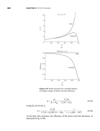 220 CHAPTER 6 DC-DC Converters
(6-43)
Using Eq. (6-41) for IL,
(6-44)
As the duty ratio increases, the efficiency of the boost converter decreases, as
indicated in Fig. 6-10b.
h 
V 2
o R
V 2
o R  (VoR)2
(1  D)rL

1
1  rL3R(1  D)2
4
h 
Po
Po  Ploss

V 2
o R
V 2
oR  I 2
L rL
10
8
6
4
2
0 0.2 0.4 0.6 0.8 1.0
Vo/ Vs vs. D
V
o
/
V
s
Ideal
Nonideal
D
(a)
(b)
0.2 0.4 0.6 0.8 1.0
0.2
0.4
0.6
0.8
1.0
0
Ideal
Efficiency
Efficiency vs. D
D
Nonideal
Figure 6-10 Boost converter for a nonideal inductor.
(a) Output voltage; (b) Boost converter efficiency.
har80679_ch06_196-264.qxd 12/16/09 12:29 PM Page 220
 
