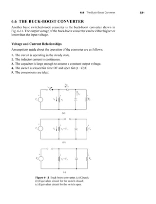 6.6 The Buck-Boost Converter 221
6.6 THE BUCK-BOOST CONVERTER
Another basic switched-mode converter is the buck-boost converter shown in
Fig. 6-11. The output voltage of the buck-boost converter can be either higher or
lower than the input voltage.
Voltage and Current Relationships
Assumptions made about the operation of the converter are as follows:
1. The circuit is operating in the steady state.
2. The inductor current is continuous.
3. The capacitor is large enough to assume a constant output voltage.
4. The switch is closed for time DT and open for (1D)T.
5. The components are ideal.
(a)
iD
iL
iC
Vo
-
+
(b)
iL Vo
-
+
(c)
Vo
-
+
vL = Vo
+
-
vL = Vs
+
-
vL
+
-
Vs
+
-
Vs
+
-
Vs
+
-
Figure 6-11 Buck-boost converter. (a) Circuit;
(b) Equivalent circuit for the switch closed;
(c) Equivalent circuit for the switch open.
har80679_ch06_196-264.qxd 12/16/09 12:29 PM Page 221
 