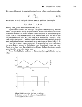 6.6 The Buck-Boost Converter 223
The required duty ratio for specified input and output voltages can be expressed as
(6-48)
The average inductor voltage is zero for periodic operation, resulting in
Solving for Vo yields the same result as Eq. (6-47).
Equation (6-47) shows that the output voltage has opposite polarity from the
source voltage. Output voltage magnitude of the buck-boost converter can be less
than that of the source or greater than the source, depending on the duty ratio of the
switch. If D 0.5, the output voltage is larger than the input; and if D  0.5, the out-
put is smaller than the input. Therefore, this circuit combines the capabilities of the
buck and boost converters. Polarity reversal on the output may be a disadvantage in
some applications, however. Voltage and current waveforms are shown in Fig. 6-12.
Note that the source is never connected directly to the load in the buck-boost
converter. Energy is stored in the inductor when the switch is closed and trans-
ferred to the load when the switch is open. Hence, the buck-boost converter is
also referred to as an indirect converter.
Power absorbed by the load must be the same as that supplied by the source,
where
VL  VsD  Vo(1  D)  0
D 
|Vo |
Vs  |Vo |
Figure 6-12 Buck-boost converter waveforms.
(a) Inductor current; (b) Inductor voltage; (c) Diode
current; (d) Capacitor current.
iL
vL
Vs
Vo
Imax
Imin
DT
Closed Open
T t
t
ΔiL
(a)
(b)
har80679_ch06_196-264.qxd 12/16/09 12:29 PM Page 223
 