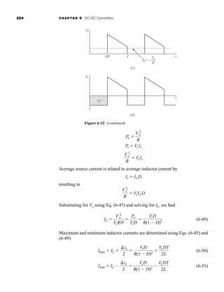 224 CHAPTER 6 DC-DC Converters
Average source current is related to average inductor current by
resulting in
Substituting for Vo using Eq. (6-47) and solving for IL, we find
(6-49)
Maximum and minimum inductor currents are determined using Eqs. (6-45) and
(6-49).
(6-50)
(6-51)
Imin ⫽ IL ⫺
⌬iL
2
⫽
VsD
R(1 ⫺ D)2 ⫺
VsDT
2L
Imax ⫽ IL ⫹
⌬iL
2
⫽
VsD
R(1 ⫺ D)2 ⫹
VsDT
2L
IL ⫽
V 2
o
VsRD
⫽
Po
VsD
⫽
VsD
R(1 ⫺ D)2
V 2
o
R
⫽ VsILD
Is ⫽ IL D
V 2
o
R
⫽ VsIs
Ps ⫽ Vs Is
Po ⫽
V 2
o
R
Figure 6-12 (continued)
iD
iC
ID = −
Vo
R
DT T t
t
(c)
(d)
ΔQ
har80679_ch06_196-264.qxd 12/16/09 12:53 PM Page 224
 