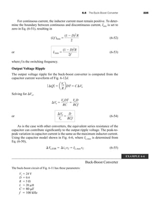 6.6 The Buck-Boost Converter 225
EXAMPLE 6-6
For continuous current, the inductor current must remain positive. To deter-
mine the boundary between continuous and discontinuous current, Imin is set to
zero in Eq. (6-51), resulting in
(6-52)
or (6-53)
where f is the switching frequency.
Output Voltage Ripple
The output voltage ripple for the buck-boost converter is computed from the
capacitor current waveform of Fig. 6-12d.
Solving for Vo,
or (6-54)
As is the case with other converters, the equivalent series resistance of the
capacitor can contribute significantly to the output ripple voltage. The peak-to-
peak variation in capacitor current is the same as the maximum inductor current.
Using the capacitor model shown in Fig. 6-6, where IL,max is determined from
Eq. (6-50),
(6-55)
Buck-Boost Converter
The buck-boost circuit of Fig. 6-11 has these parameters:
Vs  24 V
D  0.4
R  5 
L  20 H
C  80 F
f  100 kHz
Vo,ESR  iCrC  IL,max rC
Vo
Vo

D
RCf
Vo 
VoDT
RC

VoD
RCf
ƒ Q ƒ  a
Vo
R
bDT  CVo
Lmin 
(1  D)2
R
2f
(Lf )min 
(1  D)2
R
2
har80679_ch06_196-264.qxd 12/16/09 12:29 PM Page 225
 