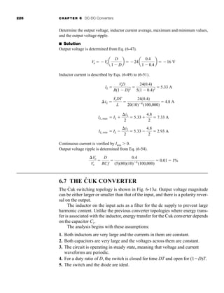226 CHAPTER 6 DC-DC Converters
Determine the output voltage, inductor current average, maximum and minimum values,
and the output voltage ripple.
■ Solution
Output voltage is determined from Eq. (6-47).
Inductor current is described by Eqs. (6-49) to (6-51).
Continuous current is verified by Imin 0.
Output voltage ripple is determined from Eq. (6-54).
6.7 THE ĆUK CONVERTER
The Ćuk switching topology is shown in Fig. 6-13a. Output voltage magnitude
can be either larger or smaller than that of the input, and there is a polarity rever-
sal on the output.
The inductor on the input acts as a filter for the dc supply to prevent large
harmonic content. Unlike the previous converter topologies where energy trans-
fer is associated with the inductor, energy transfer for the Ć
´uk converter depends
on the capacitor C1.
The analysis begins with these assumptions:
1. Both inductors are very large and the currents in them are constant.
2. Both capacitors are very large and the voltages across them are constant.
3. The circuit is operating in steady state, meaning that voltage and current
waveforms are periodic.
4. For a duty ratio of D, the switch is closed for time DT and open for (1D)T.
5. The switch and the diode are ideal.
Vo
Vo

D
RCf

0.4
(5)(80)(10)6
(100,000)
 0.01  1%
IL, min  IL 
iL
2
 5.33 
4.8
2
 2.93 A
IL, max  IL 
iL
2
 5.33 
4.8
2
 7.33 A
iL 
VsDT
L

24(0.4)
20(10)6
(100,000)
 4.8 A
IL 
VsD
R(1  D)2 
24(0.4)
5(1  0.4)2  5.33 A
Vo  Vs a
D
1  D
b  24a
0.4
1  0.4
b  16 V
har80679_ch06_196-264.qxd 12/16/09 12:29 PM Page 226
 