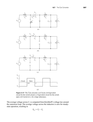 6.7 The Ćuk Converter 227
The average voltage across C1 is computed from Kirchhoff’s voltage law around
the outermost loop. The average voltage across the inductors is zero for steady-
state operation, resulting in
VC1  Vs  Vo
(a)
iL2
VC1
iC1
iL1
L1 L2
C2
C1
R Vo
+
+
-
Vo
+
-
Vo
+
-
-
(b)
iL2
iC1
= -iL2
iL1
L1 L2
C2
C1
R
(c)
(d)
iL2
iC1
= iL1
iL1
L1 L2
C2
C1
R
Closed Open
IC1
IL1
-IL2
DT T t
Vs
+
-
Vs
+
-
Vs
+
-
Figure 6-13 The Ćuk converter. (a) Circuit; (b) Equivalent
circuit for the switch closed; (c) Equivalent circuit for the switch
open; (d) Current in L1 for a large inductance.
har80679_ch06_196-264.qxd 12/16/09 12:29 PM Page 227
 