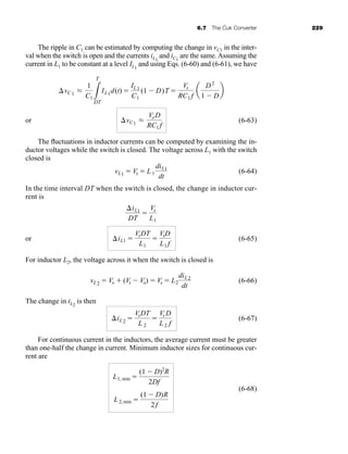 6.7 The Ćuk Converter 229
The ripple in C1 can be estimated by computing the change in vC1 in the inter-
val when the switch is open and the currents iL1
and iC1
are the same. Assuming the
current in L1 to be constant at a level IL1
and using Eqs. (6-60) and (6-61), we have
or (6-63)
The fluctuations in inductor currents can be computed by examining the in-
ductor voltages while the switch is closed. The voltage across L1 with the switch
closed is
(6-64)
In the time interval DT when the switch is closed, the change in inductor cur-
rent is
or (6-65)
For inductor L2, the voltage across it when the switch is closed is
(6-66)
The change in iL2
is then
(6-67)
For continuous current in the inductors, the average current must be greater
than one-half the change in current. Minimum inductor sizes for continuous cur-
rent are
(6-68)
L2,min 
(1  D)R
2f
L1, min 
(1  D)2
R
2Df
iL2 
VsDT
L 2

Vs D
L2 f
vL2  Vo  (Vs  Vo)  Vs  L2
diL2
dt
iL1 
VsDT
L1

VsD
L1 f
iL1
DT

Vs
L1
vL1  Vs  L1
diL1
dt
vC1 L
VoD
RC1 f
vC1 L
1
C1 3
T
DT
IL1d(t) 
IL1
C1
(1  D)T 
Vs
RC1 f
a
D2
1  D
b
har80679_ch06_196-264.qxd 12/16/09 12:29 PM Page 229
 