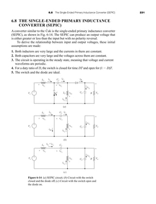 6.8 The Single-Ended Primary Inductance Converter (SEPIC) 231
6.8 THE SINGLE-ENDED PRIMARY INDUCTANCE
CONVERTER (SEPIC)
A converter similar to the Ćuk is the single-ended primary inductance converter
(SEPIC), as shown in Fig. 6-14. The SEPIC can produce an output voltage that
is either greater or less than the input but with no polarity reversal.
To derive the relationship between input and output voltages, these initial
assumptions are made:
1. Both inductors are very large and the currents in them are constant.
2. Both capacitors are very large and the voltages across them are constant.
3. The circuit is operating in the steady state, meaning that voltage and current
waveforms are periodic.
4. For a duty ratio of D, the switch is closed for time DT and open for (1  D)T.
5. The switch and the diode are ideal.
(b)
(a)
iL1
L1
L1
Vs
Vs
Vs
L1
L2 R
R
iL2
iC1
iC2
iD
vL2
+
-
vL1
+ - vC1
+ -
Vo
+
-
+
-
iL1
iC1
iC2
vL1
+ -
Vo
+
-
+
-
iL2
vL2
+
-
vC1
+ -
(c)
iL1
= iC1 C1
iC2
vL1
isw
+ -
Vo
+
-
+
-
iL2
vL2
+
-
vC1
+ -
C2
C1
C1
C2
C2
Figure 6-14 (a) SEPIC circuit; (b) Circuit with the switch
closed and the diode off; (c) Circuit with the switch open and
the diode on.
har80679_ch06_196-264.qxd 12/16/09 12:29 PM Page 231
 