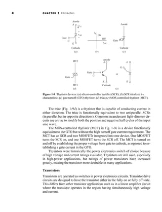 8 CHAPTER 1 Introduction
The triac (Fig. 1-9d) is a thyristor that is capable of conducting current in
either direction. The triac is functionally equivalent to two antiparallel SCRs
(in parallel but in opposite directions). Common incandescent light-dimmer cir-
cuits use a triac to modify both the positive and negative half cycles of the input
sine wave.
The MOS-controlled thyristor (MCT) in Fig. 1-9e is a device functionally
equivalent to the GTO but without the high turnoff gate current requirement. The
MCT has an SCR and two MOSFETs integrated into one device. One MOSFET
turns the SCR on, and one MOSFET turns the SCR off. The MCT is turned on
and off by establishing the proper voltage from gate to cathode, as opposed to es-
tablishing a gate current in the GTO.
Thyristors were historically the power electronics switch of choice because
of high voltage and current ratings available. Thyristors are still used, especially
in high-power applications, but ratings of power transistors have increased
greatly, making the transistor more desirable in many applications.
Transistors
Transistors are operated as switches in power electronics circuits. Transistor drive
circuits are designed to have the transistor either in the fully on or fully off state.
This differs from other transistor applications such as in a linear amplifier circuit
where the transistor operates in the region having simultaneously high voltage
and current.
Figure 1-9 Thyristor devices: (a) silicon-controlled rectifier (SCR); (b) SCR idealized i-v
characteristic; (c) gate turnoff (GTO) thyristor; (d) triac; (e) MOS-controlled thyristor (MCT).
vAK
iA
vAK
Cathode
Gate
Anode
A
G
K
+
−
(a)
or
Gate
Anode
(e)
Cathode
A
G
K
(b)
iA
On
Off
(d)
Gate
MT1
MT2 A
K
G
Gate
Cathode
Anode
(c)
har80679_ch01_001-020.qxd 12/15/09 2:27 PM Page 8
 