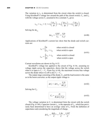 234 CHAPTER 6 DC-DC Converters
The variation in iL2 is determined from the circuit when the switch is closed.
Using Kirchhoff’s voltage law around the path of the closed switch, C1, and L2
with the voltage across C1 assumed to be a constant Vs, gives
Solving for iL2
(6-80)
Applications of Kirchhoff’s current law show that the diode and switch cur-
rents are
(6-81)
Current waveforms are shown in Fig. 6-15.
Kirchhoff’s voltage law applied to the circuit of Fig. 6-14c, assuming no
voltage ripple across the capacitors, shows that the voltage across the switch
when it is open is Vs + Vo. From Fig. 6-14b, the maximum reverse bias voltage
across the diode when it is off is also Vs + Vo.
The output stage consisting of the diode, C2, and the load resistor is the same
as in the boost converter, so the output ripple voltage is
(6-82)
Solving for C2,
(6-83)
The voltage variation in C1 is determined form the circuit with the switch
closed (Fig. 6-14b). Capacitor current iC1
is the opposite of iL2
, which has previ-
ously been determined to have an average value of Io. From the definition of
capacitance and considering the magnitude of charge,
VC1 
QC1
C

Iot
C

IoDT
C
C2 
D
R(VoVo)f
Vo  VC 2 
VoD
RC2 f
isw  b
iL1  iL2
0
when switch is closed
when switch is open
iD  b
0
iL1  iL2
when switch is closed
when switch is open
iL2 
VsDT
L2

VsD
L2 f
vL2  vC1  Vs  L2a
diL2
dt
b  L2 a
iL2
t
b  L2 a
iL2
DT
b
har80679_ch06_196-264.qxd 12/16/09 12:29 PM Page 234
 