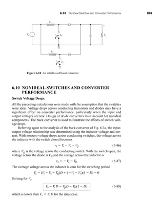 6.10 Nonideal Switches and Converter Performance 239
6.10 NONIDEAL SWITCHES AND CONVERTER
PERFORMANCE
Switch Voltage Drops
All the preceding calculations were made with the assumption that the switches
were ideal. Voltage drops across conducting transistors and diodes may have a
significant effect on converter performance, particularly when the input and
output voltages are low. Design of dc-dc converters must account for nonideal
components. The buck converter is used to illustrate the effects of switch volt-
age drops.
Referring again to the analysis of the buck converter of Fig. 6-3a, the input-
output voltage relationship was determined using the inductor voltage and cur-
rent. With nonzero voltage drops across conducting switches, the voltage across
the inductor with the switch closed becomes
(6-86)
where VQ is the voltage across the conducting switch. With the switch open, the
voltage across the diode is VD and the voltage across the inductor is
(6-87)
The average voltage across the inductor is zero for the switching period.
Solving for Vo,
(6-88)
which is lower than Vo  Vs D for the ideal case.
Vo  Vs D  VQD  VD(1  D)
VL  (Vs  Vo  VQ)D  (Vo  VD)(1  D)  0
vL  Vo  VD
vL  Vs  Vo  VQ
Figure 6-18 An interleaved boost converter.
S1
Vs
L1
L2
S2
Vo
+
+
−
−
har80679_ch06_196-264.qxd 12/16/09 12:29 PM Page 239
 