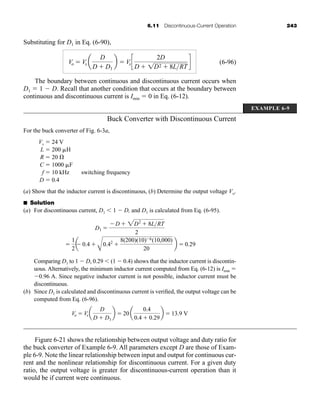 6.11 Discontinuous-Current Operation 243
Substituting for D1 in Eq. (6-90),
(6-96)
The boundary between continuous and discontinuous current occurs when
D1  1  D. Recall that another condition that occurs at the boundary between
continuous and discontinuous current is Imin  0 in Eq. (6-12).
Buck Converter with Discontinuous Current
For the buck converter of Fig. 6-3a,
Vs  24 V
L  200 H
R  20 
C  1000 F
f  10 kHz switching frequency
D  0.4
(a) Show that the inductor current is discontinuous, (b) Determine the output voltage Vo.
■ Solution
(a) For discontinuous current, D1  1  D, and D1 is calculated from Eq. (6-95).
Comparing D1 to 1  D, 0.29  (1  0.4) shows that the inductor current is discontin-
uous. Alternatively, the minimum inductor current computed from Eq. (6-12) is Imin 
0.96 A. Since negative inductor current is not possible, inductor current must be
discontinuous.
(b) Since D1 is calculated and discontinuous current is verified, the output voltage can be
computed from Eq. (6-96).
Figure 6-21 shows the relationship between output voltage and duty ratio for
the buck converter of Example 6-9. All parameters except D are those of Exam-
ple 6-9. Note the linear relationship between input and output for continuous cur-
rent and the nonlinear relationship for discontinuous current. For a given duty
ratio, the output voltage is greater for discontinuous-current operation than it
would be if current were continuous.
Vo  Vs a
D
D  D1
b  20 a
0.4
0.4  0.29
b  13.9 V

1
2
a
 0.4 
A
0.42

8(200)(10)6(10,000)
20
b  0.29
D1 
D  2D2
 8LRT
2
Vo  Vs a
D
D  D1
b  Vsc
2D
D  1D2  8LRT
d
EXAMPLE 6-9
har80679_ch06_196-264.qxd 12/16/09 12:29 PM Page 243
 