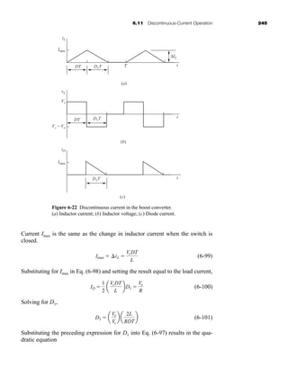 6.11 Discontinuous-Current Operation 245
Current Imax is the same as the change in inductor current when the switch is
closed.
(6-99)
Substituting for Imax in Eq. (6-98) and setting the result equal to the load current,
(6-100)
Solving for D1,
(6-101)
Substituting the preceding expression for D1 into Eq. (6-97) results in the qua-
dratic equation
D1  a
Vo
Vs
b a
2L
RDT
b
ID 
1
2
a
VsDT
L
bD1 
Vo
R
Imax  iL 
VsDT
L
D1T
DT
iL
Imax
T
(a)
t
ΔIL
vL
Vs
Vs − Vo
(b)
t
DT D1T
iD
Imax
(c)
t
D1T
Figure 6-22 Discontinuous current in the boost converter.
(a) Inductor current; (b) Inductor voltage; (c) Diode current.
har80679_ch06_196-264.qxd 12/16/09 12:29 PM Page 245
 