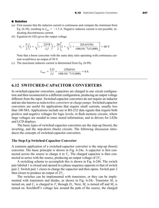 6.12 Switched-Capacitor Converters 247
■ Solution
(a) First assume that the inductor current is continuous and compute the minimum from
Eq. (6-30), resulting in Imin  1.5 A. Negative inductor current is not possible, in-
dicating discontinuous current.
(b) Equation (6-102) gives the output voltage
Note that a boost converter with the same duty ratio operating with continuous cur-
rent would have an output of 50 V.
(c) The maximum inductor current is determined from Eq. (6-99).
6.12 SWITCHED-CAPACITOR CONVERTERS
In switched-capacitor converters, capacitors are charged in one circuit configura-
tion and then reconnected in a different configuration, producing an output voltage
different from the input. Switched-capacitor converters do not require an inductor
and are also known as inductorless converters or charge pumps. Switched-capacitor
converters are useful for applications that require small currents, usually less
than 100 MA. Applications include use in RS-232 data signals that require both
positive and negative voltages for logic levels; in flash memory circuits, where
large voltages are needed to erase stored information; and in drivers for LEDs
and LCD displays.
The basic types of switched-capacitor converters are the step-up (boost), the
inverting, and the step-down (buck) circuits. The following discussion intro-
duces the concepts of switched-capacitor converters.
The Step-Up Switched-Capacitor Converter
A common application of a switched-capacitor converter is the step-up (boost)
converter. The basic principle is shown in Fig. 6-24a. A capacitor is first con-
nected across the source to charge it to Vs. The charged capacitor is then con-
nected in series with the source, producing an output voltage of 2Vs.
A switching scheme to accomplish this is shown in Fig. 6-24b. The switch
pair labeled 1 is closed and opened in a phase sequence opposite to that of switch
pair 2. Switch pair 1 closes to charge the capacitor and then opens. Switch pair 2
then closes to produce an output of 2Vs.
The switches can be implemented with transistors, or they can be imple-
mented with transistors and diodes, as shown in Fig. 6-24c. Transistor M1 is
turned on, and C1 is charged to Vs through D1. Next, M1 is turned off and M2 is
turned on. Kirchhoff’s voltage law around the path of the source, the charged
Imax 
VsD
Lf

(20)(0.6)
100(10)6
(15,000)
 8A
Vo 
Vs
2
a1 
B
1 
2D2R
Lf
b 
20
2
B1 
B
1 
2(0.6)2(50)
100(10)6
(15,000)
R  60 V
har80679_ch06_196-264.qxd 12/16/09 12:29 PM Page 247
 