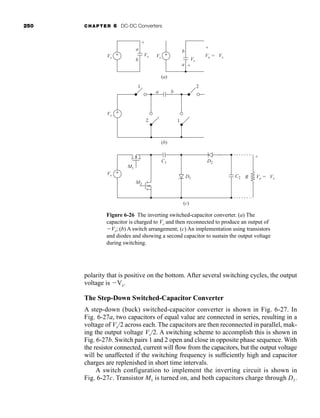 250 CHAPTER 6 DC-DC Converters
polarity that is positive on the bottom. After several switching cycles, the output
voltage is Vs.
The Step-Down Switched-Capacitor Converter
A step-down (buck) switched-capacitor converter is shown in Fig. 6-27. In
Fig. 6-27a, two capacitors of equal value are connected in series, resulting in a
voltage of Vs/2 across each. The capacitors are then reconnected in parallel, mak-
ing the output voltage Vs/2. A switching scheme to accomplish this is shown in
Fig. 6-27b. Switch pairs 1 and 2 open and close in opposite phase sequence. With
the resistor connected, current will flow from the capacitors, but the output voltage
will be unaffected if the switching frequency is sufficiently high and capacitor
charges are replenished in short time intervals.
A switch configuration to implement the inverting circuit is shown in
Fig. 6-27c. Transistor M1 is turned on, and both capacitors charge through D1.
Figure 6-26 The inverting switched-capacitor converter. (a) The
capacitor is charged to Vs and then reconnected to produce an output of
Vs; (b) A switch arrangement; (c) An implementation using transistors
and diodes and showing a second capacitor to sustain the output voltage
during switching.
(a)
(b)
Vs
Vs
Vs
Vs
a
b
+
-
Vs
Vs
b
a +
-
+
-
(c)
Vo = -Vs
Vo = -Vs
+
-
D2
D1
C1
M1
M2
C2 R
1
1
2
2
a b
+
-
+
-
+
-
+
-
har80679_ch06_196-264.qxd 12/16/09 12:29 PM Page 250
 