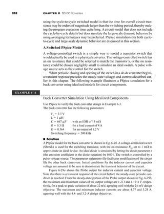 252 CHAPTER 6 DC-DC Converters
using the cycle-to-cycle switched model is that the time for overall circuit tran-
sients may be orders of magnitude larger than the switching period, thereby mak-
ing the program execution time quite long. A circuit model that does not include
the cycle-by-cycle details but does simulate the large-scale dynamic behavior by
using averaging techniques may be preferred. PSpice simulations for both cycle-
to-cycle and large-scale dynamic behavior are discussed in this section.
A Switched PSpice Model
A voltage-controlled switch is a simple way to model a transistor switch that
would actually be used in a physical converter. The voltage-controlled switch has
an on resistance that could be selected to match the transistor’s, or the on resis-
tance could be chosen negligibly small to simulate an ideal switch. A pulse volt-
age source acts as the control for the switch.
When periodic closing and opening of the switch in a dc-dc converter begins,
a transient response precedes the steady-state voltages and currents described ear-
lier in this chapter. The following example illustrates a PSpice simulation for a
buck converter using idealized models for circuit components.
Buck Converter Simulation Using Idealized Components
Use PSpice to verify the buck converter design in Example 6-3.
The buck converter has the following parameters:
Vs  3.3 V
L  1 H
C  667 F with an ESR of 15 m
R  0.3  for a load current of 4 A
D  0.364 for an output of 1.2 V
Switching frequency  500 kHz
■ Solution
A PSpice model for the buck converter is shown in Fig. 6-28. A voltage-controlled switch
(Sbreak) is used for the switching transistor, with the on resistance Ron set to 1 m to
approximate an ideal device. An ideal diode is simulated by letting the diode parameter n
(the emission coefficient in the diode equation) be 0.001. The switch is controlled by a
pulse voltage source. The parameter statements file facilitates modification of the circuit
file for other buck converters. Initial conditions for the inductor current and capacitor
voltage are assumed to be zero to demonstrate the transient behavior of the circuit.
Figure 6-29a shows the Probe output for inductor current and capacitor voltage.
Note that there is a transient response of the circuit before the steady-state periodic con-
dition is reached. From the steady-state portion of the Probe output shown in Fig. 6-29b,
the maximum and minimum values of the output voltage are 1.213 and 1.1911 V, respec-
tively, for a peak-to-peak variation of about 22 mV, agreeing well with the 24-mV design
objective. The maximum and minimum inductor currents are about 4.77 and 3.24 A,
agreeing well with the 4.8- and 3.2-A design objectives.
EXAMPLE 6-11
har80679_ch06_196-264.qxd 12/16/09 12:29 PM Page 252
 