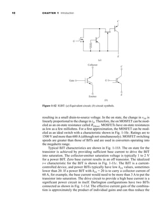 10 CHAPTER 1 Introduction
resulting in a small drain-to-source voltage. In the on state, the change in vDS is
linearly proportional to the change in iD. Therefore, the on MOSFET can be mod-
eled as an on-state resistance called RDS(on). MOSFETs have on-state resistances
as low as a few milliohms. For a first approximation, the MOSFET can be mod-
eled as an ideal switch with a characteristic shown in Fig. 1-10c. Ratings are to
1500 V and more than 600 A (although not simultaneously). MOSFET switching
speeds are greater than those of BJTs and are used in converters operating into
the megahertz range.
Typical BJT characteristics are shown in Fig. 1-11b. The on state for the
transistor is achieved by providing sufficient base current to drive the BJT
into saturation. The collector-emitter saturation voltage is typically 1 to 2 V
for a power BJT. Zero base current results in an off transistor. The idealized
i-v characteristic for the BJT is shown in Fig. 1-11c. The BJT is a current-
controlled device, and power BJTs typically have low hFE values, sometimes
lower than 20. If a power BJT with hFE = 20 is to carry a collector current of
60 A, for example, the base current would need to be more than 3 A to put the
transistor into saturation. The drive circuit to provide a high base current is a
significant power circuit in itself. Darlington configurations have two BJTs
connected as shown in Fig. 1-11d. The effective current gain of the combina-
tion is approximately the product of individual gains and can thus reduce the
G
C
E
Gate
Collector
Emitter
(b)
(a)
C
E
G
Figure 1-12 IGBT: (a) Equivalent circuit; (b) circuit symbols.
har80679_ch01_001-020.qxd 12/15/09 2:27 PM Page 10
 