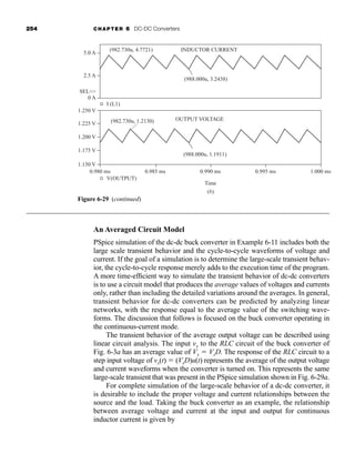 254 CHAPTER 6 DC-DC Converters
An Averaged Circuit Model
PSpice simulation of the dc-dc buck converter in Example 6-11 includes both the
large scale transient behavior and the cycle-to-cycle waveforms of voltage and
current. If the goal of a simulation is to determine the large-scale transient behav-
ior, the cycle-to-cycle response merely adds to the execution time of the program.
A more time-efficient way to simulate the transient behavior of dc-dc converters
is to use a circuit model that produces the average values of voltages and currents
only, rather than including the detailed variations around the averages. In general,
transient behavior for dc-dc converters can be predicted by analyzing linear
networks, with the response equal to the average value of the switching wave-
forms. The discussion that follows is focused on the buck converter operating in
the continuous-current mode.
The transient behavior of the average output voltage can be described using
linear circuit analysis. The input vx to the RLC circuit of the buck converter of
Fig. 6-3a has an average value of Vx  VsD. The response of the RLC circuit to a
step input voltage of vx(t)  (VsD)u(t) represents the average of the output voltage
and current waveforms when the converter is turned on. This represents the same
large-scale transient that was present in the PSpice simulation shown in Fig. 6-29a.
For complete simulation of the large-scale behavior of a dc-dc converter, it
is desirable to include the proper voltage and current relationships between the
source and the load. Taking the buck converter as an example, the relationship
between average voltage and current at the input and output for continuous
inductor current is given by
Figure 6-29 (continued)
(b)
OUTPUT VOLTAGE
Time
INDUCTOR CURRENT
5.0 A
V(OUTPUT)
I (L1)
2.5 A
0 A
(982.730u, 4.7721)
(988.000u, 3.2438)
SEL
1.225 V
1.200 V
1.175 V
1.150 V
0.980 ms 0.985 ms 0.990 ms 0.995 ms 1.000 ms
1.250 V
(982.730u, 1.2130)
(988.000u, 1.1911)

har80679_ch06_196-264.qxd 12/16/09 12:29 PM Page 254
 