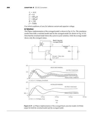 256 CHAPTER 6 DC-DC Converters
Vs  10 V
D  0.2
L  400 H
C  400 F
R  2 
f  5 kHz
Use initial conditions of zero for inductor current and capacitor voltage.
■ Solution
The PSpice implementation of the averaged model is shown in Fig. 6-31a. The simulation
results from both a switched model and for the averaged model are shown in Fig. 6-31b.
Note that the switched model shows the cycle-to-cycle variation, while the average model
shows only the averaged values.
Figure 6-31 (a) PSpice implementation of the averaged buck converter model; (b) Probe
output for both the switched model and the averaged model.
(a)
(b)
SWITCHED MODEL
OUTPUT VOLTAGE
INDUCTOR CURRENT
2.0
4.0
0
AVERAGED MODEL
OUTPUT VOLTAGE
INDUCTOR CURRENT
2.0
4.0
0
0 s
SEL 
2.0 ms 4.0 ms
Time
6.0 ms 8.0 ms
I (L1) V(Output_Avg)
I (L2) V(Output_Switched)
A
10
F
C
Buck Converter
Averaged Model
E
Set gain = Duty ratio
for E and F
400u
400u 2
1 2
0
+ +
-
-
+
-
P
{ {
har80679_ch06_196-264.qxd 12/16/09 12:29 PM Page 256
 