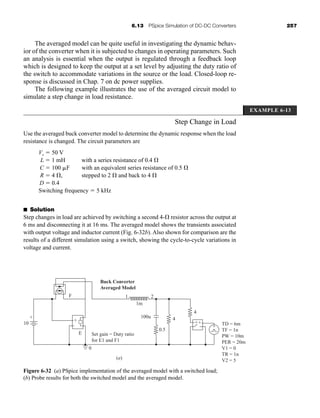6.13 PSpice Simulation of DC-DC Converters 257
The averaged model can be quite useful in investigating the dynamic behav-
ior of the converter when it is subjected to changes in operating parameters. Such
an analysis is essential when the output is regulated through a feedback loop
which is designed to keep the output at a set level by adjusting the duty ratio of
the switch to accommodate variations in the source or the load. Closed-loop re-
sponse is discussed in Chap. 7 on dc power supplies.
The following example illustrates the use of the averaged circuit model to
simulate a step change in load resistance.
Step Change in Load
Use the averaged buck converter model to determine the dynamic response when the load
resistance is changed. The circuit parameters are
Vs  50 V
L  1 mH with a series resistance of 0.4 
C  100 F with an equivalent series resistance of 0.5 
R  4 , stepped to 2  and back to 4 
D  0.4
Switching frequency  5 kHz
■ Solution
Step changes in load are achieved by switching a second 4- resistor across the output at
6 ms and disconnecting it at 16 ms. The averaged model shows the transients associated
with output voltage and inductor current (Fig. 6-32b). Also shown for comparison are the
results of a different simulation using a switch, showing the cycle-to-cycle variations in
voltage and current.
EXAMPLE 6-13
(a)
10
F
Buck Converter
Averaged Model
E Set gain = Duty ratio
for E1 and F1
1m
100u 4
4
0.5
1 2
0
+
+
-
-
++
-
-
+ TD = 6m
TF = 1n
PW = 10m
PER = 20m
V1 = 0
TR = 1n
V2 = 5
+
-
{ {
Figure 6-32 (a) PSpice implementation of the averaged model with a switched load;
(b) Probe results for both the switched model and the averaged model.
har80679_ch06_196-264.qxd 12/16/09 12:29 PM Page 257
 